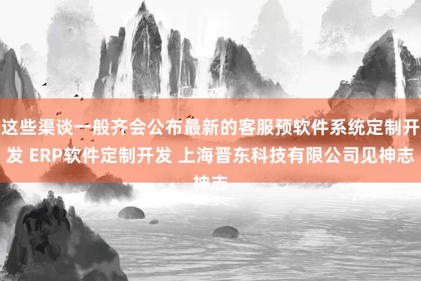 这些渠谈一般齐会公布最新的客服预软件系统定制开发 ERP软件定制开发 上海晋东科技有限公司见神志