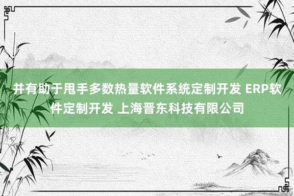 并有助于甩手多数热量软件系统定制开发 ERP软件定制开发 上海晋东科技有限公司